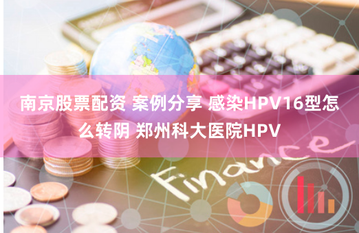 南京股票配資 案例分享 感染HPV16型怎么轉(zhuǎn)陰 鄭州科大醫(yī)院HPV
